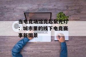 当电竞场馆亮起聚光灯：城市里的线下电竞赛事新图景