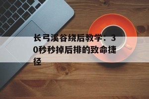长弓溪谷绕后教学：30秒秒掉后排的致命捷径