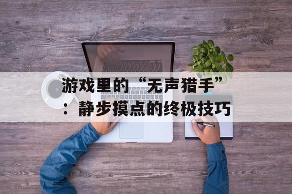 游戏里的“无声猎手”:静步摸点的终极技巧 游戏里的“无声猎手”:静步摸点的终极技巧
