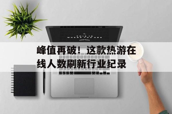 峰值再破!这款热游在线人数刷新行业纪录 峰值再破!这款热游在线人数刷新行业纪录