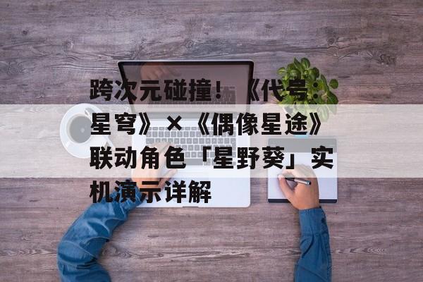 跨次元碰撞!《代号:星穹》×《偶像星途》联动角色「星野葵」实机演示详解 跨次元碰撞!《代号:星穹》×《偶像星途》联动角色「星野葵」实机演示详解
