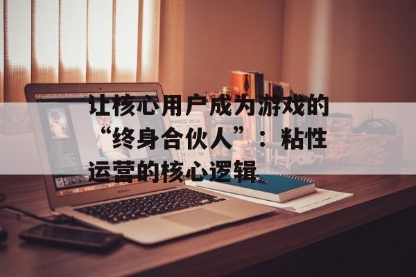 让核心用户成为游戏的“终身合伙人”:粘性运营的核心逻辑 让核心用户成为游戏的“终身合伙人”:粘性运营的核心逻辑